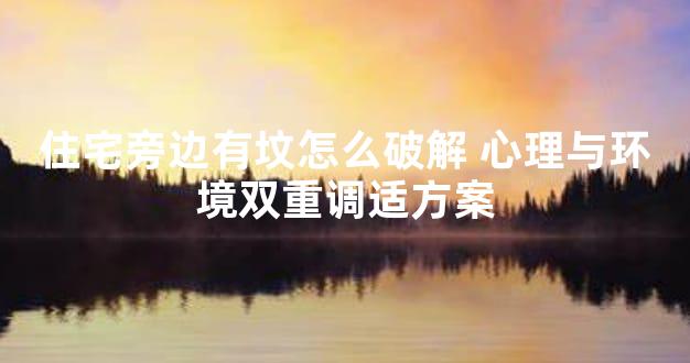 住宅旁边有坟怎么破解 心理与环境双重调适方案